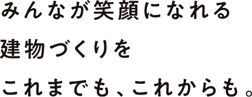 みんなが笑顔になれる建物づくりをこれまでも、これからも。